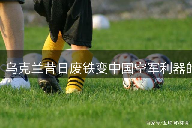 乌克兰昔日"废铁"变中国空军利器的传奇
