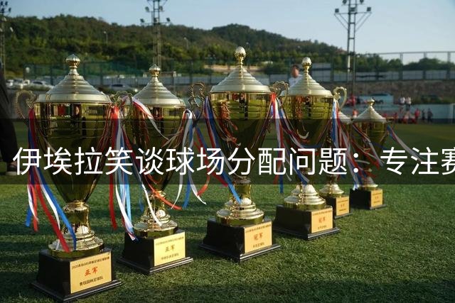伊埃拉笑谈球场分配问题：专注赛场表现最重要