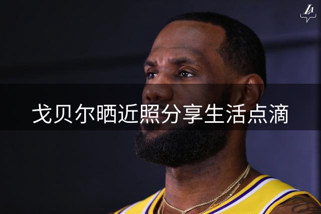 戈贝尔晒近照分享生活点滴